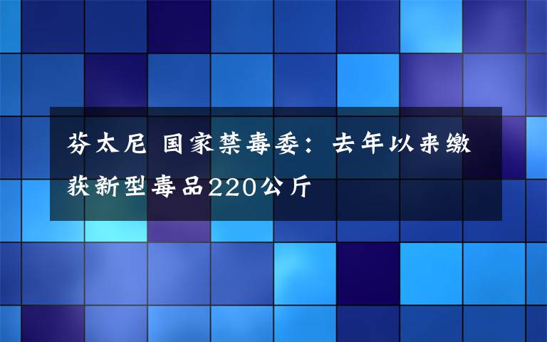 芬太尼 國(guó)家禁毒委：去年以來(lái)繳獲新型毒品220公斤