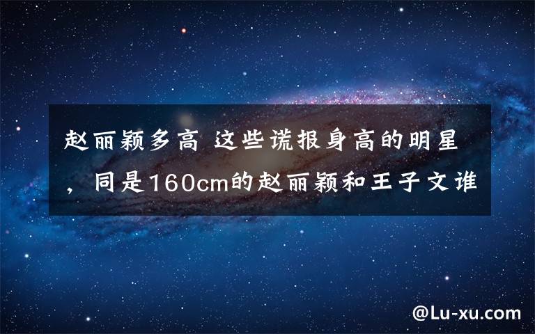 趙麗穎多高 這些謊報身高的明星，同是160cm的趙麗穎和王子文誰更尷尬