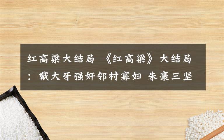 紅高粱大結局 《紅高粱》大結局：戴大牙強奸鄰村寡婦 朱豪三堅持抗日