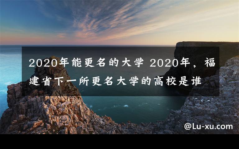 2020年能更名的大學(xué) 2020年，福建省下一所更名大學(xué)的高校是誰？