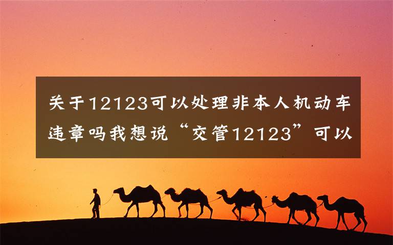 關(guān)于12123可以處理非本人機動車違章嗎我想說“交管12123”可以申請備案非本人機動車啦！附流程圖解