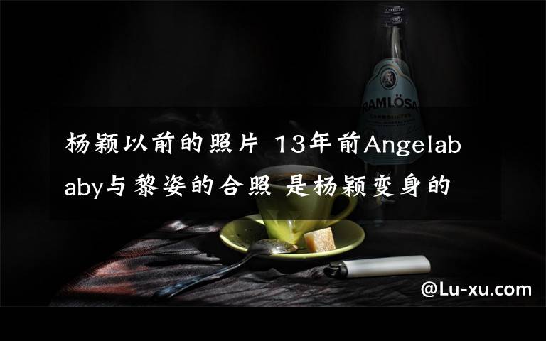 楊穎以前的照片 13年前Angelababy與黎姿的合照 是楊穎變身的原因