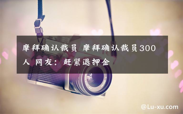 摩拜確認(rèn)裁員 摩拜確認(rèn)裁員300人 網(wǎng)友：趕緊退押金