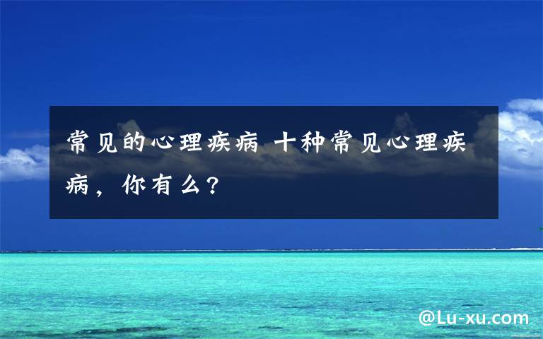 常見的心理疾病 十種常見心理疾病，你有么?