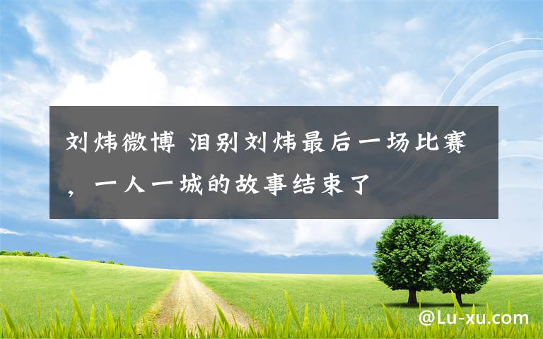 劉煒微博 淚別劉煒最后一場比賽，一人一城的故事結(jié)束了