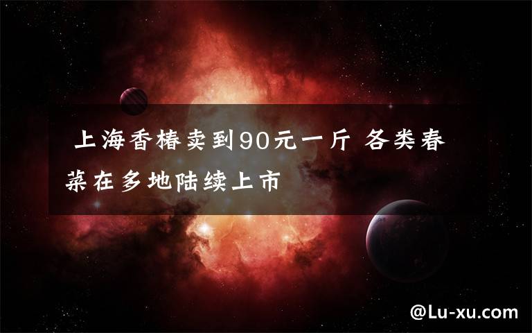  上海香椿賣(mài)到90元一斤 各類(lèi)春菜在多地陸續(xù)上市