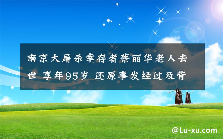 南京大屠殺幸存者蔡麗華老人去世 享年95歲 還原事發(fā)經(jīng)過及背后真相！