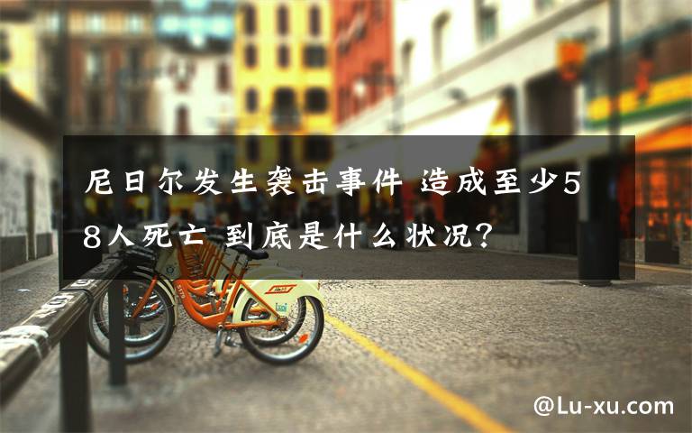 尼日爾發(fā)生襲擊事件 造成至少58人死亡 到底是什么狀況？