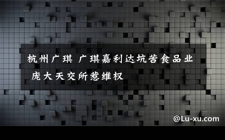 杭州廣琪 廣琪嘉利達坑苦食品業(yè) 龐大天交所惹維權(quán)