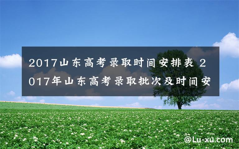 2017山東高考錄取時間安排表 2017年山東高考錄取批次及時間安排 山東高考錄取查詢時間