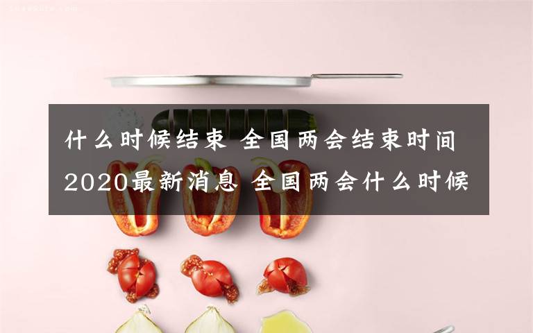 什么時候結(jié)束 全國兩會結(jié)束時間2020最新消息 全國兩會什么時候結(jié)束具體日期