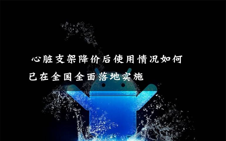  心臟支架降價(jià)后使用情況如何 已在全國(guó)全面落地實(shí)施