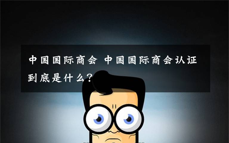 中國國際商會 中國國際商會認證到底是什么？