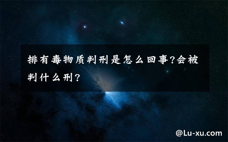 排有毒物質(zhì)判刑是怎么回事?會(huì)被判什么刑?