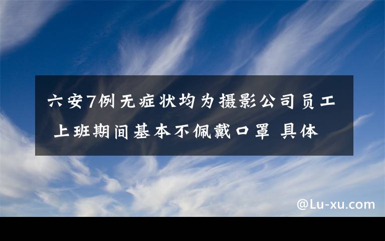 六安7例無癥狀均為攝影公司員工 上班期間基本不佩戴口罩 具體是啥情況?