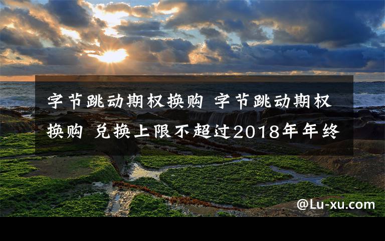 字節(jié)跳動期權換購 字節(jié)跳動期權換購 兌換上限不超過2018年年終獎總額