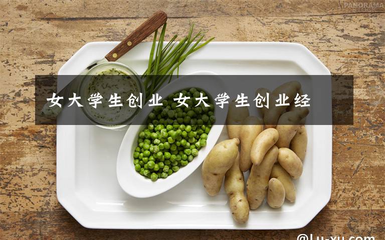 女大學(xué)生創(chuàng)業(yè) 女大學(xué)生創(chuàng)業(yè)經(jīng)