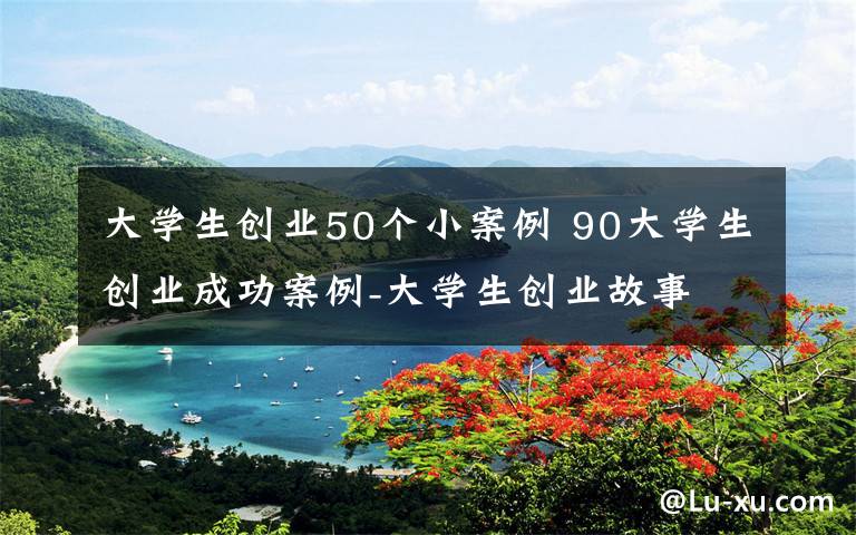 大學(xué)生創(chuàng)業(yè)50個(gè)小案例 90大學(xué)生創(chuàng)業(yè)成功案例-大學(xué)生創(chuàng)業(yè)故事