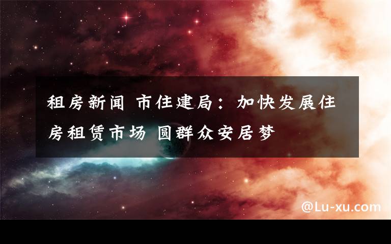 租房新聞 市住建局：加快發(fā)展住房租賃市場(chǎng) 圓群眾安居夢(mèng)