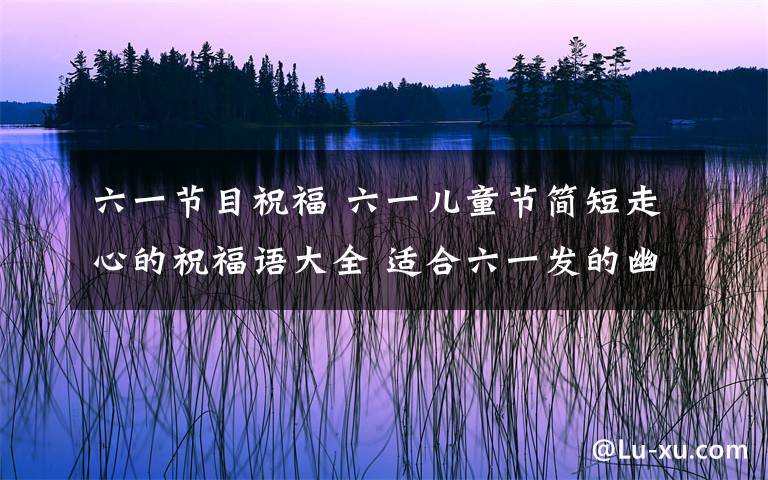 六一節(jié)目祝福 六一兒童節(jié)簡(jiǎn)短走心的祝福語(yǔ)大全 適合六一發(fā)的幽默祝福語(yǔ)