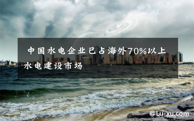  中國水電企業(yè)已占海外70%以上水電建設市場