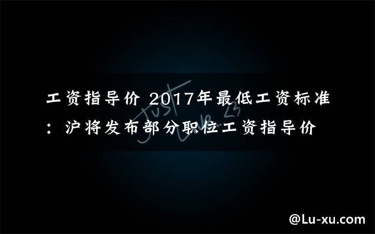 工資指導(dǎo)價(jià) 2017年最低工資標(biāo)準(zhǔn)：滬將發(fā)布部分職位工資指導(dǎo)價(jià)調(diào)整最低工資標(biāo)準(zhǔn)