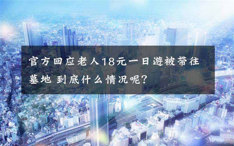 官方回應(yīng)老人18元一日游被帶往墓地 到底什么情況呢？