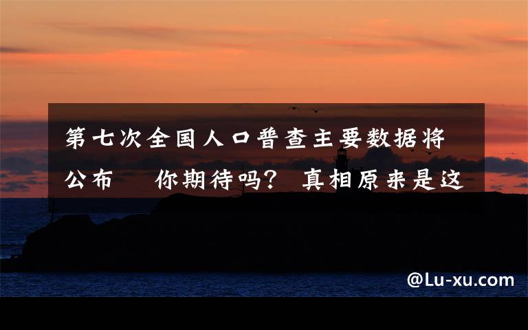 第七次全國(guó)人口普查主要數(shù)據(jù)將公布? 你期待嗎？ 真相原來(lái)是這樣！