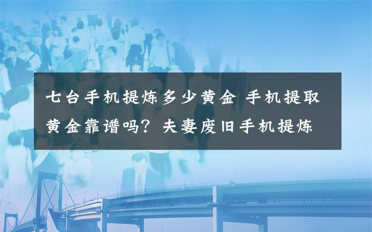 七臺手機提煉多少黃金 手機提取黃金靠譜嗎？夫妻廢舊手機提煉金子被抓