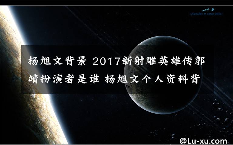 楊旭文背景 2017新射雕英雄傳郭靖扮演者是誰(shuí) 楊旭文個(gè)人資料背景介紹