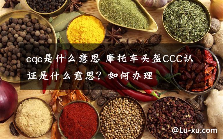 cqc是什么意思 摩托車頭盔CCC認(rèn)證是什么意思？如何辦理