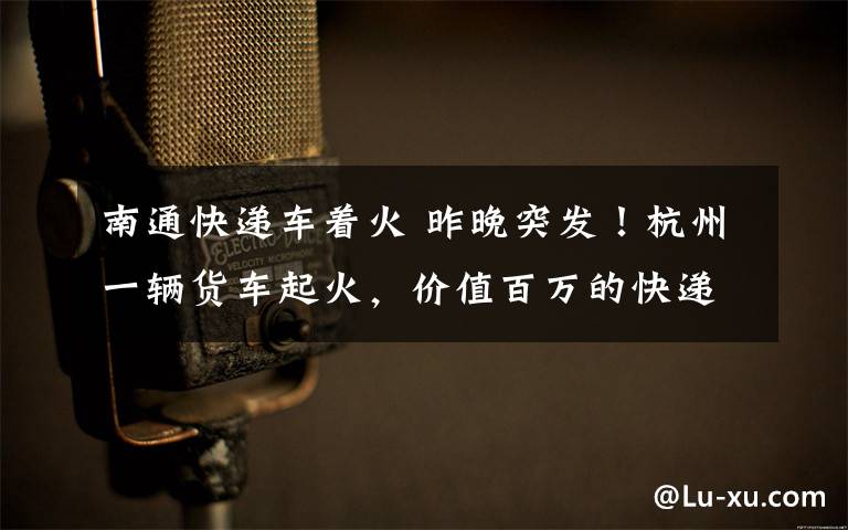 南通快遞車著火 昨晚突發(fā)！杭州一輛貨車起火，價(jià)值百萬的快遞，燒光了…