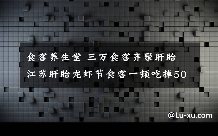 食客養(yǎng)生堂 三萬(wàn)食客齊聚盱眙 江蘇盱眙龍蝦節(jié)食客一頓吃掉50噸小龍蝦