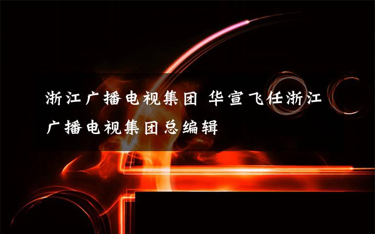 浙江廣播電視集團 華宣飛任浙江廣播電視集團總編輯