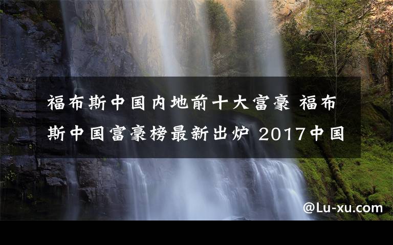 福布斯中國內(nèi)地前十大富豪 福布斯中國富豪榜最新出爐 2017中國首富十大排行：馬云第三