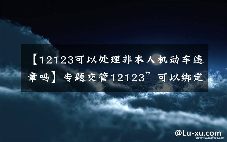 【12123可以處理非本人機(jī)動(dòng)車違章嗎】專題交管12123”可以綁定非本人個(gè)人機(jī)動(dòng)車查詢處理違法啦！