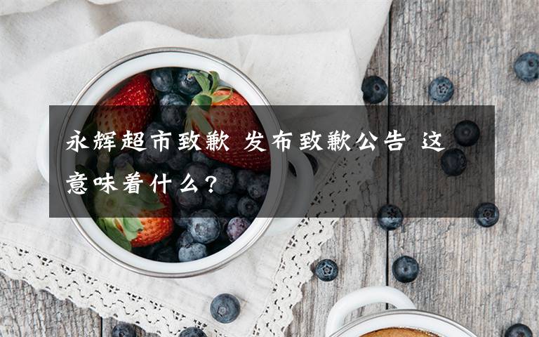 永輝超市致歉 發(fā)布致歉公告 這意味著什么?