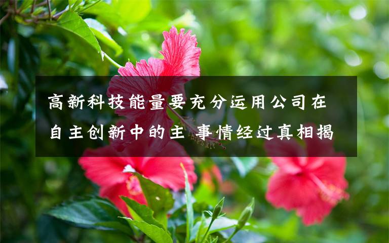 高新科技能量要充分運用公司在自主創(chuàng)新中的主 事情經(jīng)過真相揭秘！