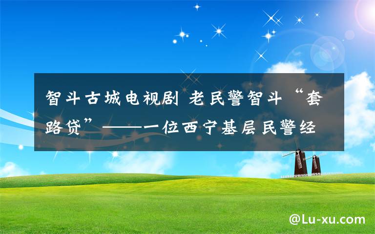 智斗古城電視劇 老民警智斗“套路貸”——一位西寧基層民警經(jīng)歷的治理變遷