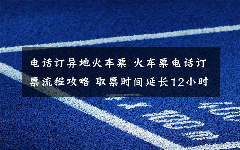 電話訂異地火車票 火車票電話訂票流程攻略 取票時間延長12小時