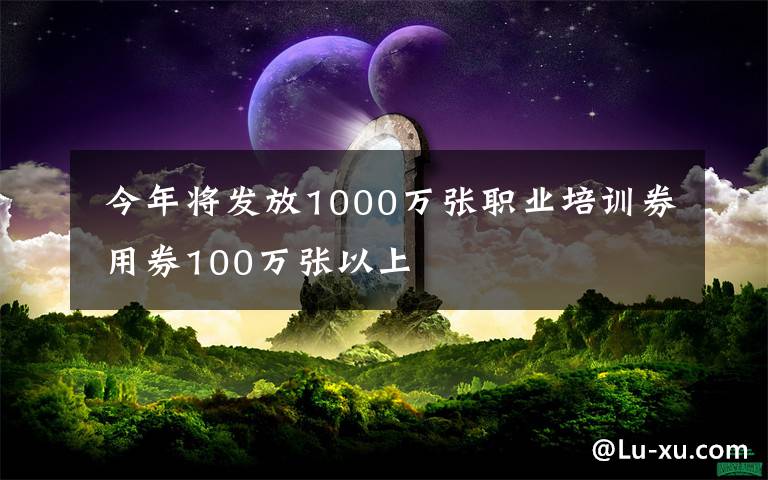  今年將發(fā)放1000萬張職業(yè)培訓(xùn)券 用券100萬張以上