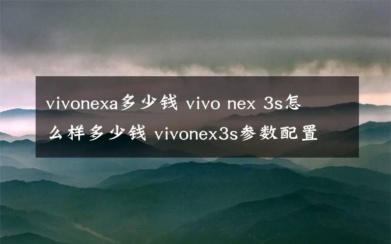 vivonexa多少錢 vivo nex 3s怎么樣多少錢 vivonex3s參數(shù)配置價格介紹