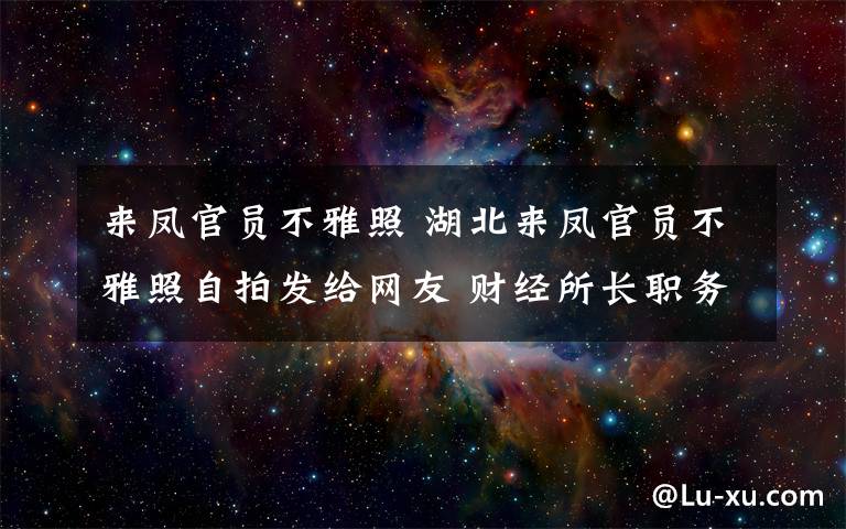 來鳳官員不雅照 湖北來鳳官員不雅照自拍發(fā)給網(wǎng)友 財經(jīng)所長職務(wù)被免