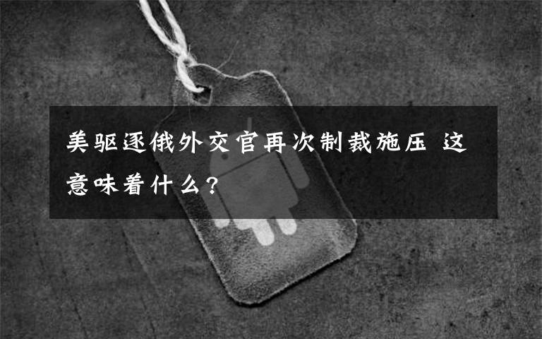 美驅(qū)逐俄外交官再次制裁施壓 這意味著什么?