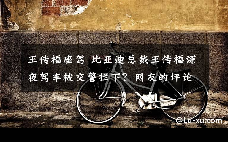 王傳福座駕 比亞迪總裁王傳福深夜駕車被交警攔下？網(wǎng)友的評論亮了