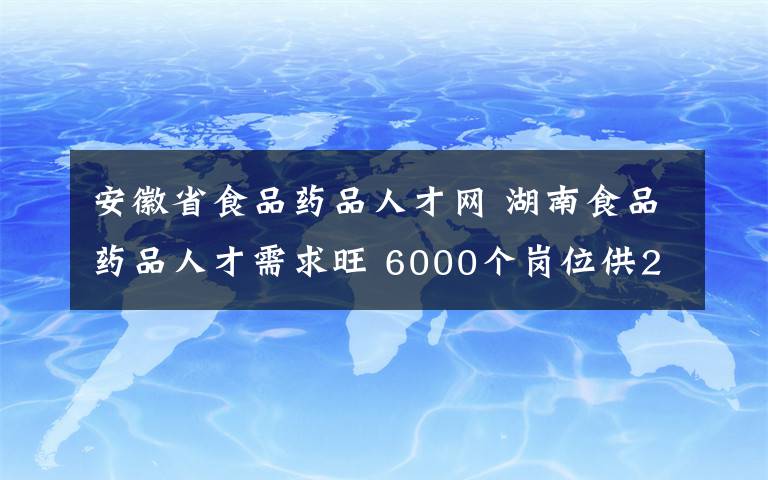 安徽省食品藥品人才網 湖南食品藥品人才需求旺 6000個崗位供2000余名畢業(yè)生挑選