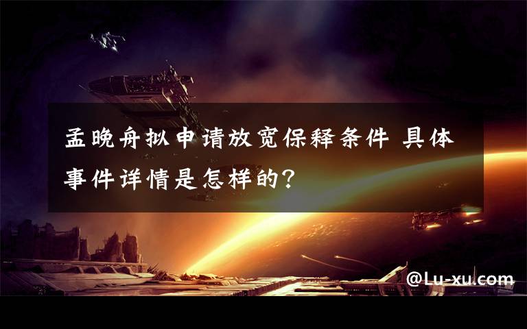 孟晚舟擬申請放寬保釋條件 具體事件詳情是怎樣的？