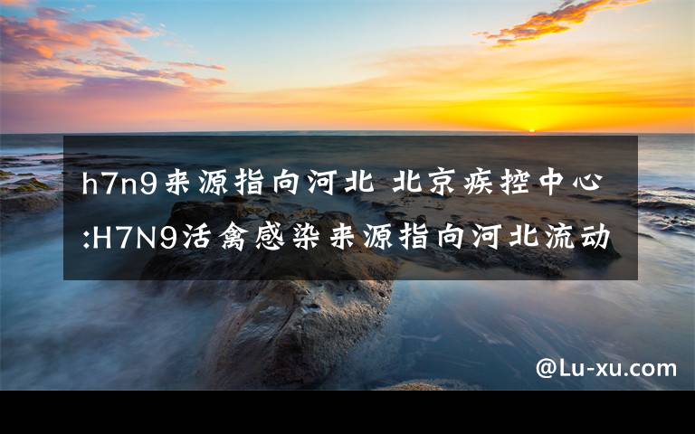 h7n9來源指向河北 北京疾控中心:H7N9活禽感染來源指向河北流動商販