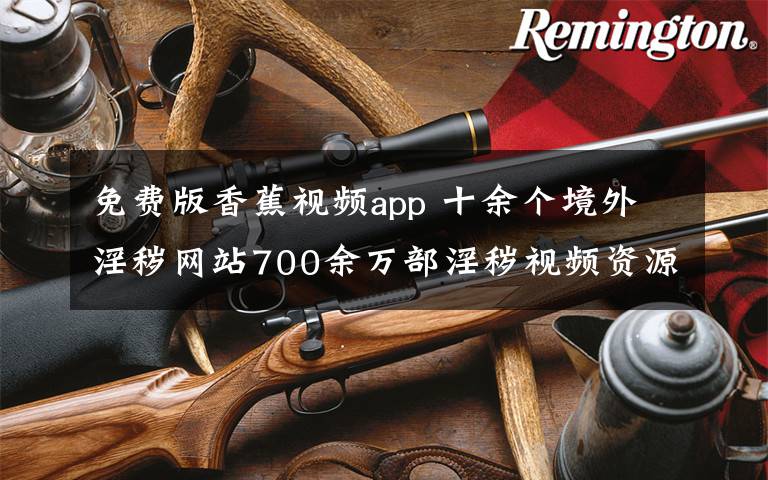 免費版香蕉視頻app 十余個境外淫穢網(wǎng)站700余萬部淫穢視頻資源