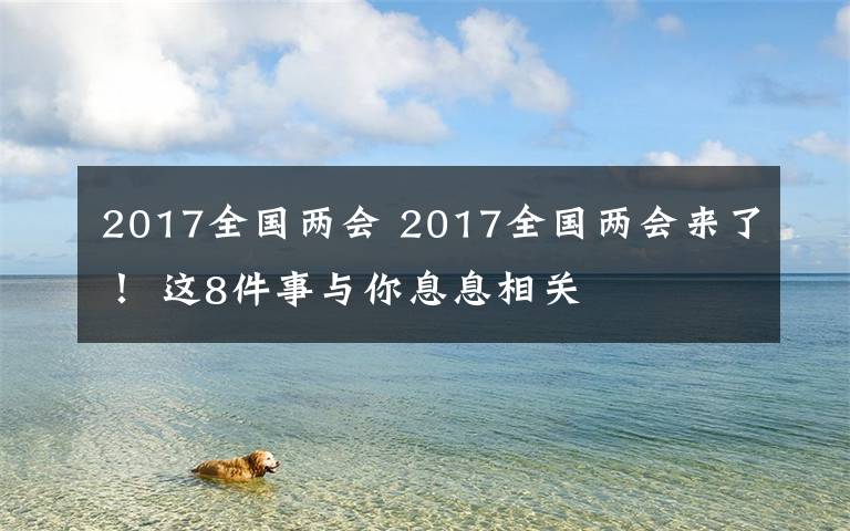 2017全國兩會(huì) 2017全國兩會(huì)來了！ 這8件事與你息息相關(guān)